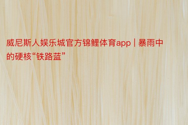 威尼斯人娱乐城官方锦鲤体育app | 暴雨中的硬核“铁路蓝”