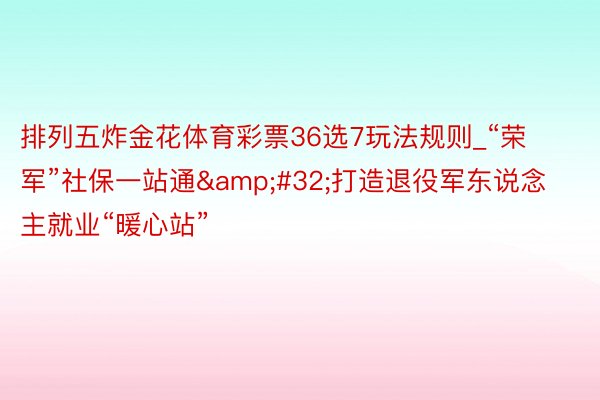 排列五炸金花体育彩票36选7玩法规则_“荣军”社保一站通&#32;打造退役军东说念主就业“暖心站”