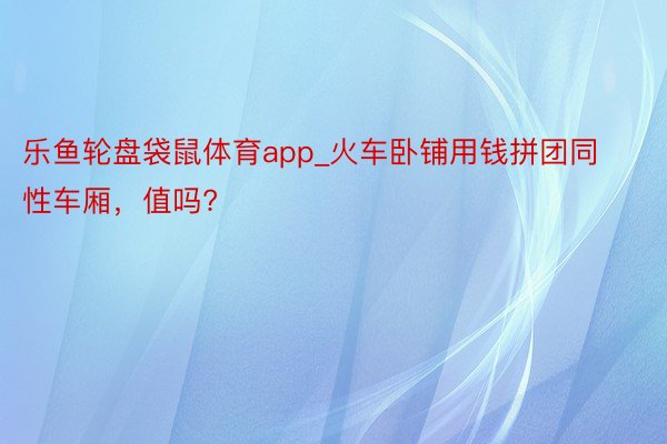 乐鱼轮盘袋鼠体育app_火车卧铺用钱拼团同性车厢，值吗?