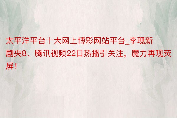 太平洋平台十大网上博彩网站平台_李现新剧央8、腾讯视频22日热播引关注，魔力再现荧屏！