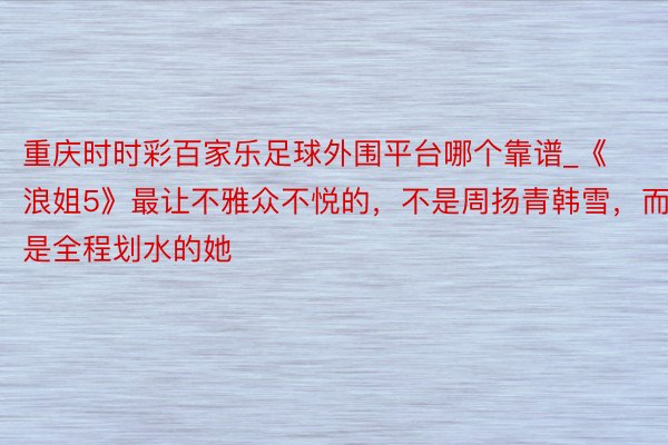 重庆时时彩百家乐足球外围平台哪个靠谱_《浪姐5》最让不雅众不悦的，不是周扬青韩雪，而是全程划水的她