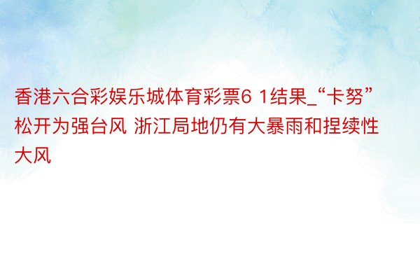 香港六合彩娱乐城体育彩票6 1结果_“卡努”松开为强台风 浙江局地仍有大暴雨和捏续性大风