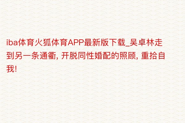 iba体育火狐体育APP最新版下载_吴卓林走到另一条通衢， 开脱同性婚配的照顾， 重拾自我!