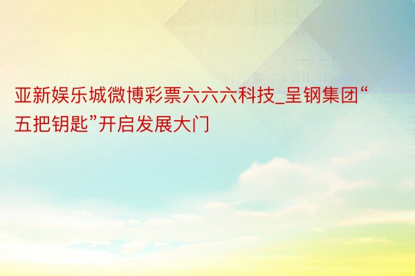 亚新娱乐城微博彩票六六六科技_呈钢集团“五把钥匙”开启发展大门