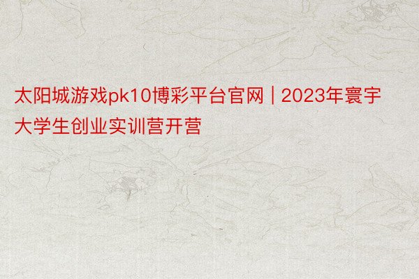 太阳城游戏pk10博彩平台官网 | 2023年寰宇大学生创业实训营开营