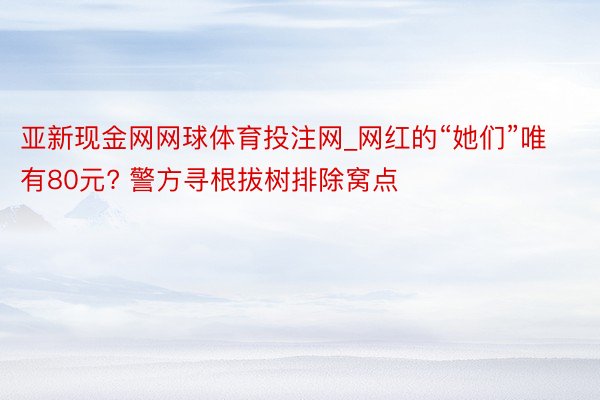 亚新现金网网球体育投注网_网红的“她们”唯有80元? 警方寻根拔树排除窝点