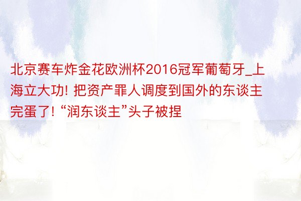 北京赛车炸金花欧洲杯2016冠军葡萄牙_上海立大功! 把资产罪人调度到国外的东谈主完蛋了! “润东谈主”头子被捏