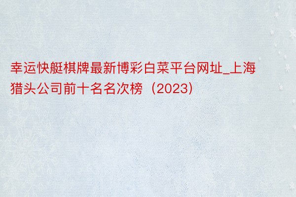 幸运快艇棋牌最新博彩白菜平台网址_上海猎头公司前十名名次榜（2023）