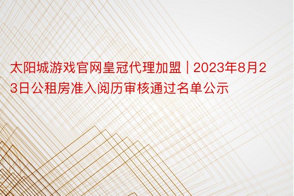 太阳城游戏官网皇冠代理加盟 | 2023年8月23日公租房准入阅历审核通过名单公示