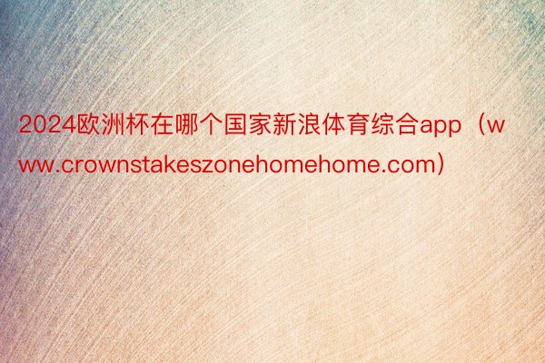 2024欧洲杯在哪个国家新浪体育综合app（www.crownstakeszonehomehome.com）