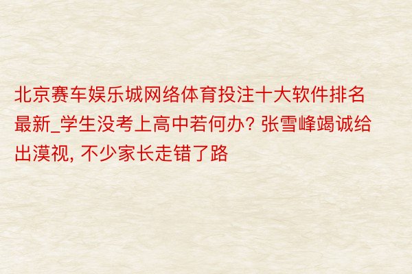 北京赛车娱乐城网络体育投注十大软件排名最新_学生没考上高中若何办? 张雪峰竭诚给出漠视, 不少家长走错了路