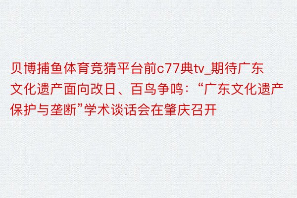 贝博捕鱼体育竞猜平台前c77典tv_期待广东文化遗产面向改日、百鸟争鸣：“广东文化遗产保护与垄断”学术谈话会在肇庆召开