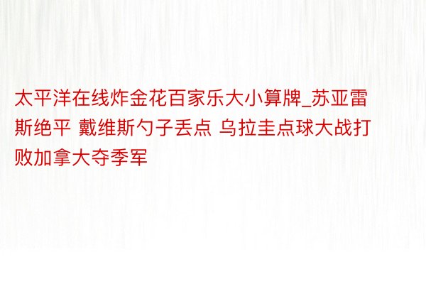 太平洋在线炸金花百家乐大小算牌_苏亚雷斯绝平 戴维斯勺子丢点 乌拉圭点球大战打败加拿大夺季军