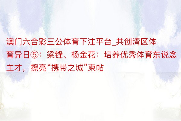 澳门六合彩三公体育下注平台_共创湾区体育异日⑤：梁锋、杨金花：培养优秀体育东说念主才，擦亮“携带之城”柬帖