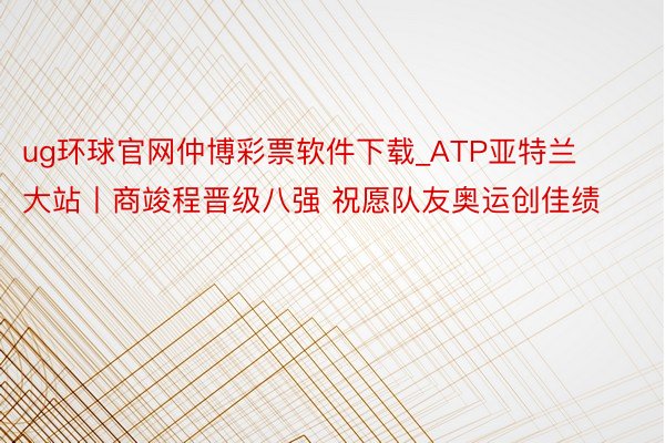 ug环球官网仲博彩票软件下载_ATP亚特兰大站丨商竣程晋级八强 祝愿队友奥运创佳绩