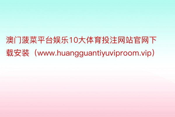 澳门菠菜平台娱乐10大体育投注网站官网下载安装（www.huangguantiyuviproom.vip）