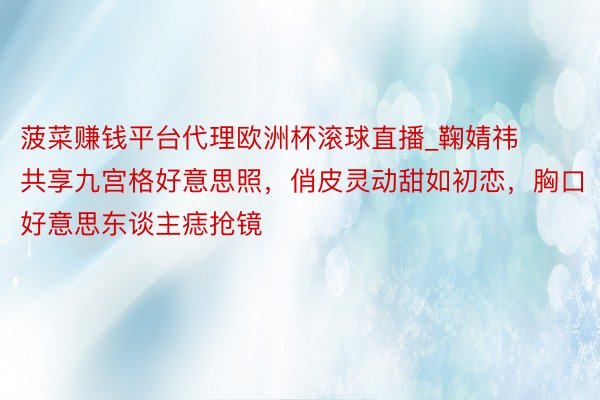 菠菜赚钱平台代理欧洲杯滚球直播_鞠婧祎共享九宫格好意思照，俏皮灵动甜如初恋，胸口好意思东谈主痣抢镜