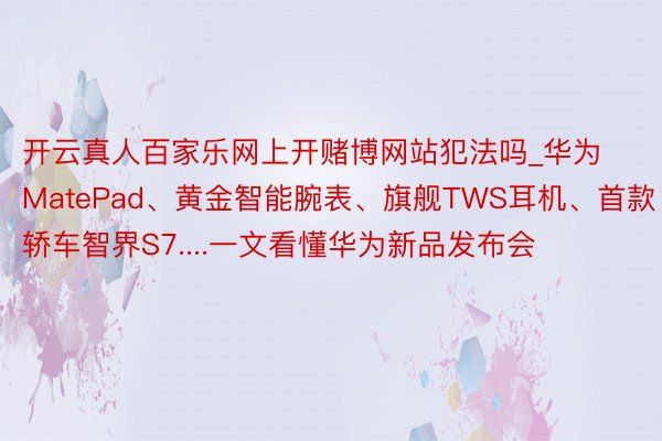 开云真人百家乐网上开赌博网站犯法吗_华为MatePad、黄金智能腕表、旗舰TWS耳机、首款轿车智界S7....一文看懂华为新品发布会