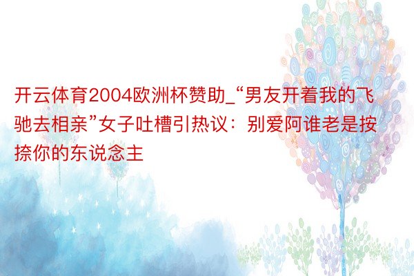 开云体育2004欧洲杯赞助_“男友开着我的飞驰去相亲”女子吐槽引热议：别爱阿谁老是按捺你的东说念主