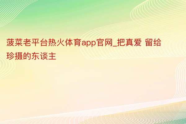 菠菜老平台热火体育app官网_把真爱 留给珍摄的东谈主