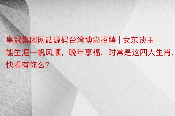 皇冠集团网站源码台湾博彩招聘 | 女东谈主能生涯一帆风顺，晚年享福，时常是这四大生肖，快看有你么？