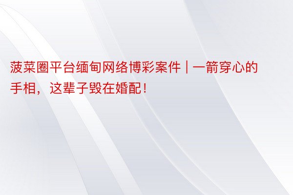 菠菜圈平台缅甸网络博彩案件 | 一箭穿心的手相，这辈子毁在婚配！