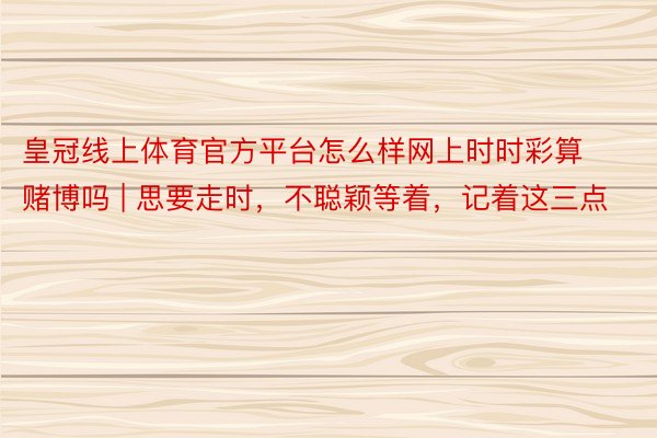 皇冠线上体育官方平台怎么样网上时时彩算赌博吗 | 思要走时，不聪颖等着，记着这三点