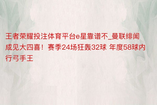 王者荣耀投注体育平台e星靠谱不_曼联绯闻成见大四喜！赛季24场狂轰32球 年度58球内行弓手王