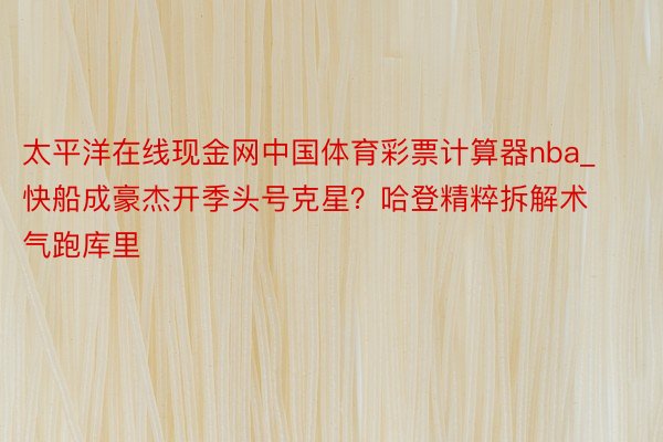 太平洋在线现金网中国体育彩票计算器nba_快船成豪杰开季头号克星？哈登精粹拆解术气跑库里