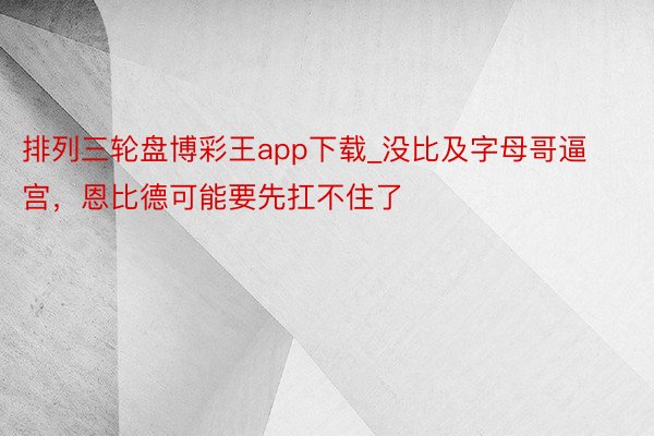 排列三轮盘博彩王app下载_没比及字母哥逼宫，恩比德可能要先扛不住了