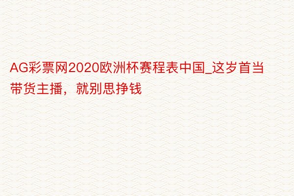 AG彩票网2020欧洲杯赛程表中国_这岁首当带货主播，就别思挣钱