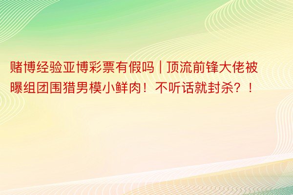 赌博经验亚博彩票有假吗 | 顶流前锋大佬被曝组团围猎男模小鲜肉！不听话就封杀？！