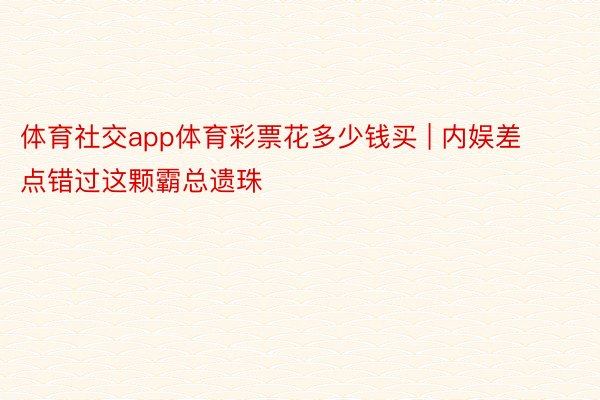 体育社交app体育彩票花多少钱买 | 内娱差点错过这颗霸总遗珠