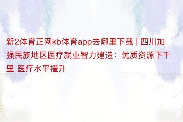 新2体育正网kb体育app去哪里下载 | 四川加强民族地区医疗就业智力建造：优质资源下千里 医疗水平擢升