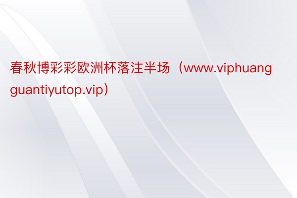 春秋博彩彩欧洲杯落注半场（www.viphuangguantiyutop.vip）