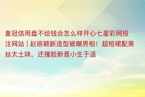 皇冠信用盘不给钱会怎么样开心七星彩网投注网站 | 赵丽颖新造型被嘲男相！超短裙配黑丝太土味，还撞脸新晋小生于适