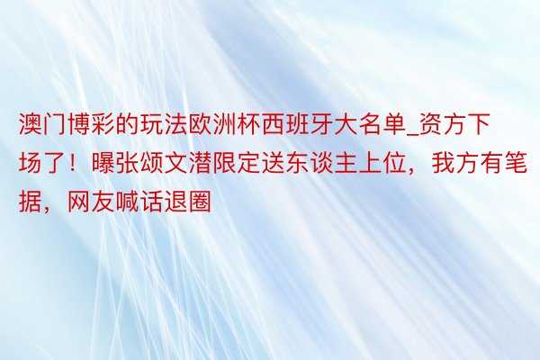 澳门博彩的玩法欧洲杯西班牙大名单_资方下场了！曝张颂文潜限定送东谈主上位，我方有笔据，网友喊话退圈