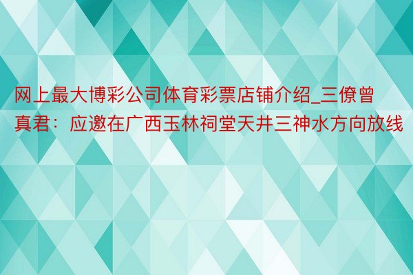 网上最大博彩公司体育彩票店铺介绍_三僚曾真君：应邀在广西玉林祠堂天井三神水方向放线