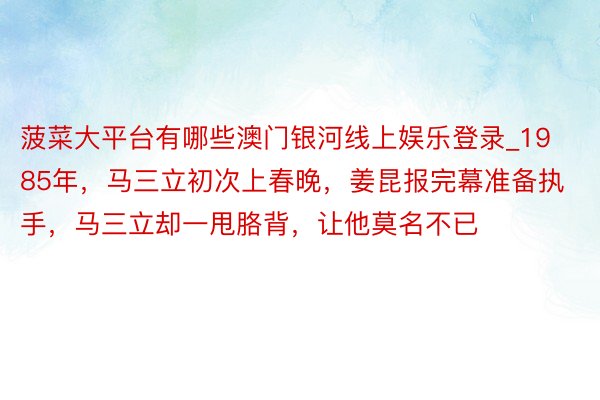 菠菜大平台有哪些澳门银河线上娱乐登录_1985年,马三立初次上春晚,姜昆报完幕准备执手,马三立却一甩胳背,让他莫名不已