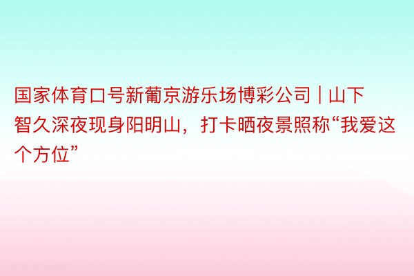 国家体育口号新葡京游乐场博彩公司 | 山下智久深夜现身阳明山,打卡晒夜景照称“我爱这个方位”