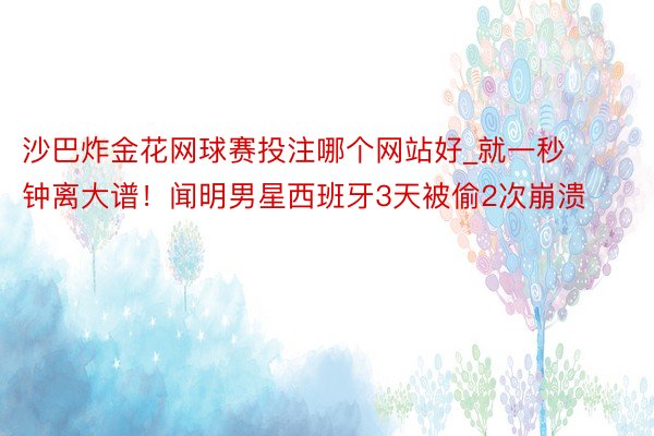 沙巴炸金花网球赛投注哪个网站好_就一秒钟离大谱!闻明男星西班牙3天被偷2次崩溃