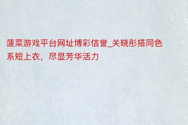 菠菜游戏平台网址博彩信誉_关晓彤搭同色系短上衣,尽显芳华活力